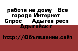 работа на дому - Все города Интернет » Спрос   . Адыгея респ.,Адыгейск г.